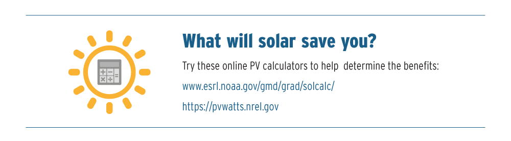 What will solar save you? Try these online PV calculators to help determine the benefits: www.esrl.noaa.gov/gmd/grad/solcalc/ and https:??pvwatts.nrel.gov